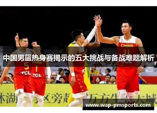 中国男篮热身赛揭示的五大挑战与备战难题解析