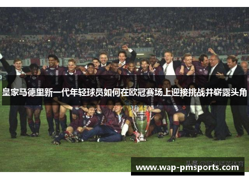 皇家马德里新一代年轻球员如何在欧冠赛场上迎接挑战并崭露头角