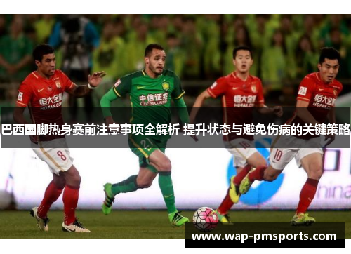 巴西国脚热身赛前注意事项全解析 提升状态与避免伤病的关键策略