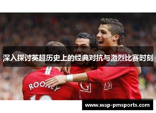 深入探讨英超历史上的经典对抗与激烈比赛时刻
