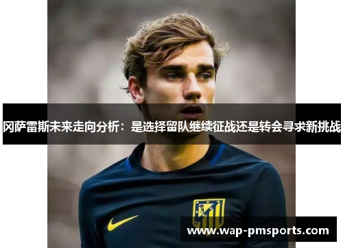 冈萨雷斯未来走向分析：是选择留队继续征战还是转会寻求新挑战