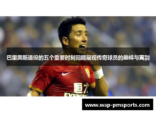 巴里奥斯退役的五个重要时刻回顾展现传奇球员的巅峰与离别