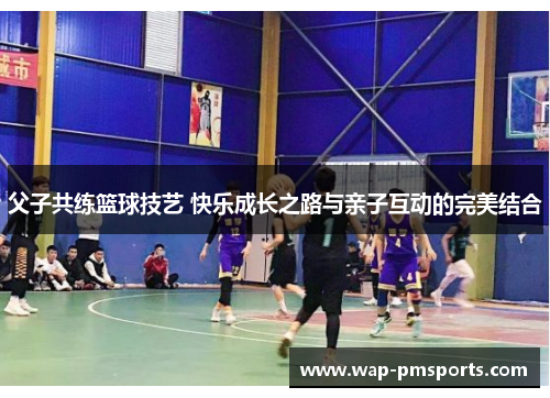 父子共练篮球技艺 快乐成长之路与亲子互动的完美结合