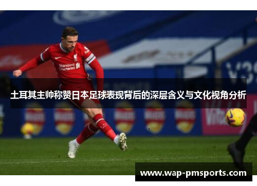 土耳其主帅称赞日本足球表现背后的深层含义与文化视角分析