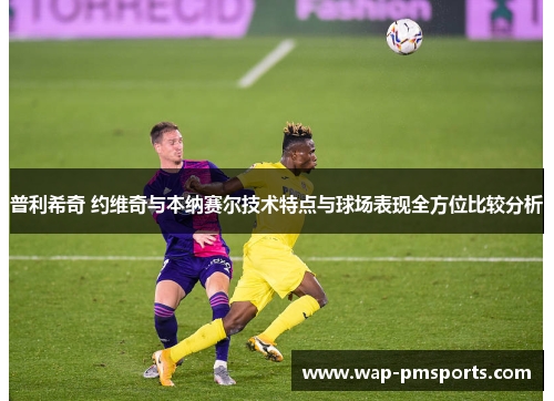 普利希奇 约维奇与本纳赛尔技术特点与球场表现全方位比较分析