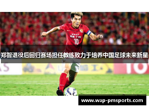 郑智退役后回归赛场担任教练致力于培养中国足球未来新星