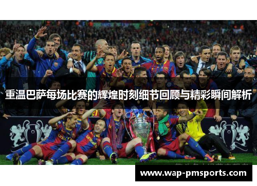 重温巴萨每场比赛的辉煌时刻细节回顾与精彩瞬间解析