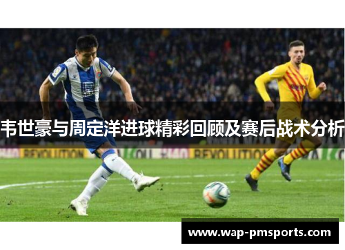 韦世豪与周定洋进球精彩回顾及赛后战术分析